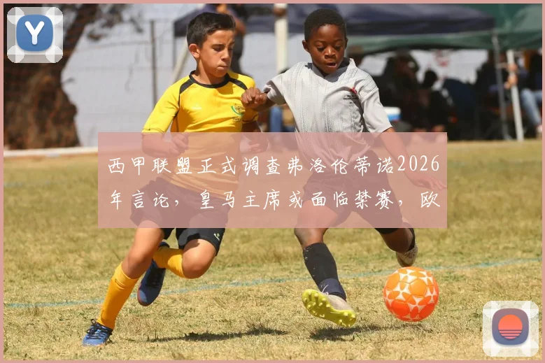 西甲联盟正式调查弗洛伦蒂诺2026年言论，皇马主席或面临禁赛，欧超计划再起波澜