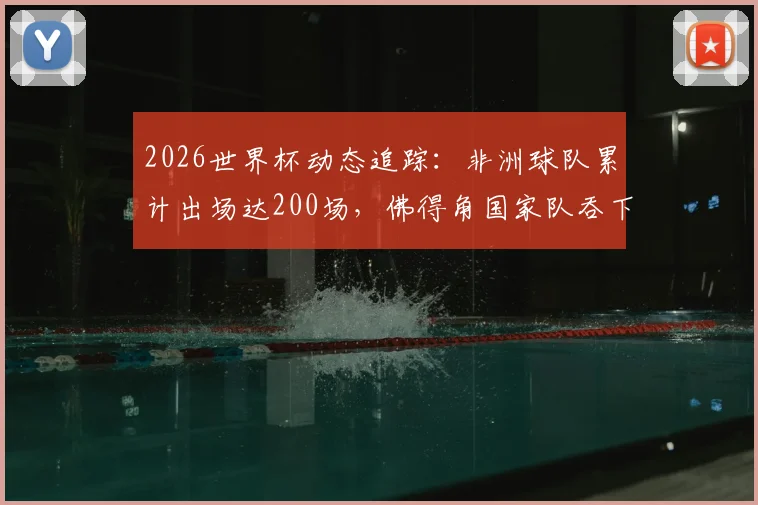 2026世界杯动态追踪：非洲球队累计出场达200场，佛得角国家队吞下历史第100场失利