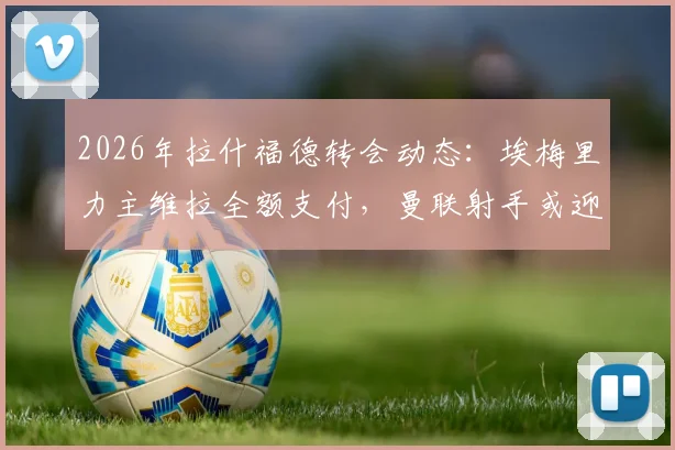 2026年拉什福德转会动态：埃梅里力主维拉全额支付，曼联射手或迎新东家