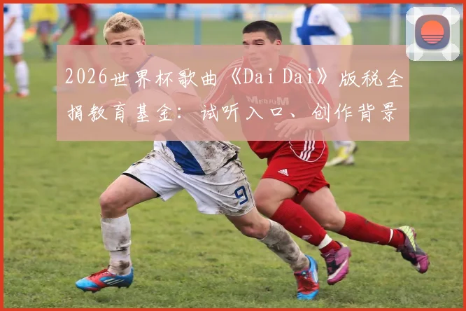 2026世界杯歌曲《Dai Dai》版税全捐教育基金：试听入口、创作背景与FIFA慈善项目全解析