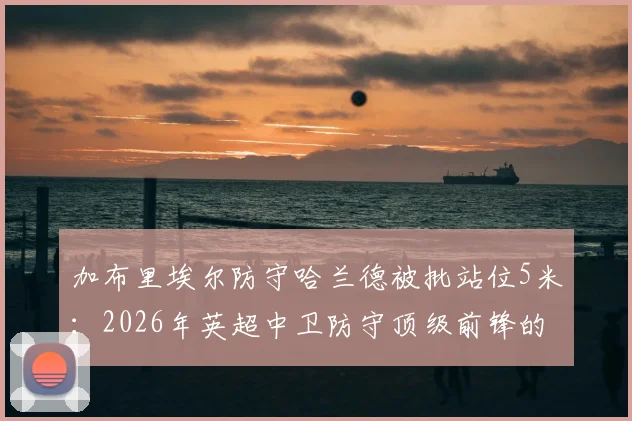 加布里埃尔防守哈兰德被批站位5米:2026年英超中卫防守顶级前锋的致命距离错误分析