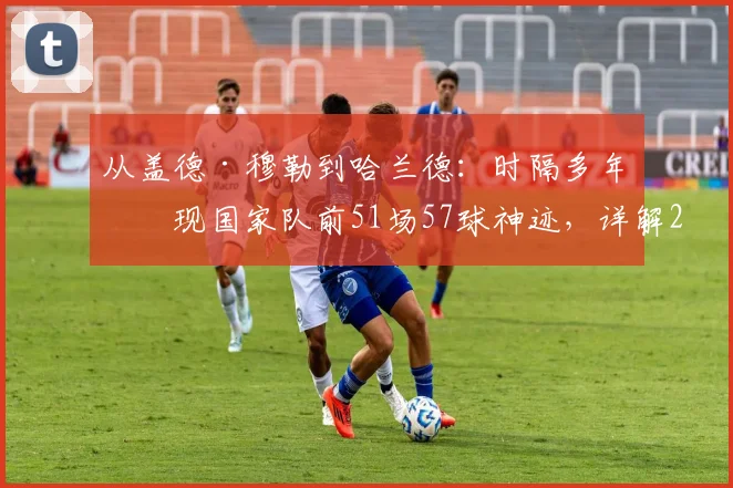 从盖德·穆勒到哈兰德：时隔多年再现国家队前51场57球神迹，详解2026年进球含金量