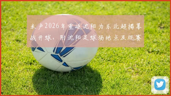 米卢2026年重返沈阳为东北超揭幕战开球，附沈阳足球场地点及观赛指南
