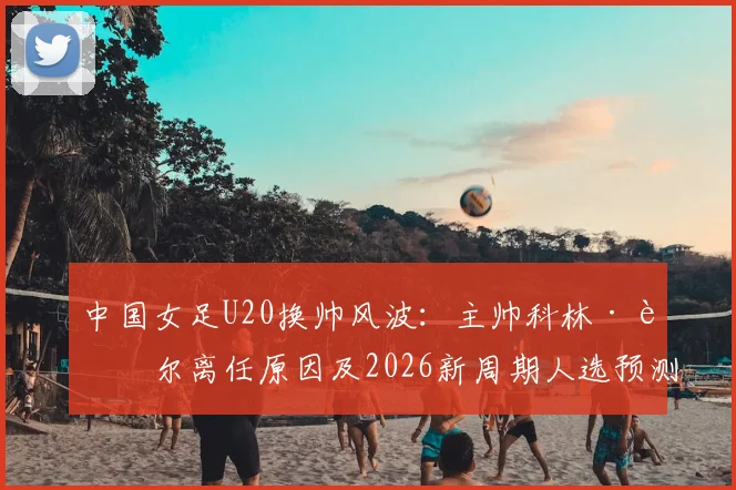 中国女足U20换帅风波：主帅科林·贝尔离任原因及2026新周期人选预测，附执教成绩深度回顾