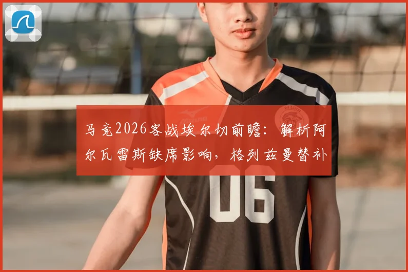 马竞2026客战埃尔切前瞻：解析阿尔瓦雷斯缺席影响，格列兹曼替补&奥布拉克回归首发阵容