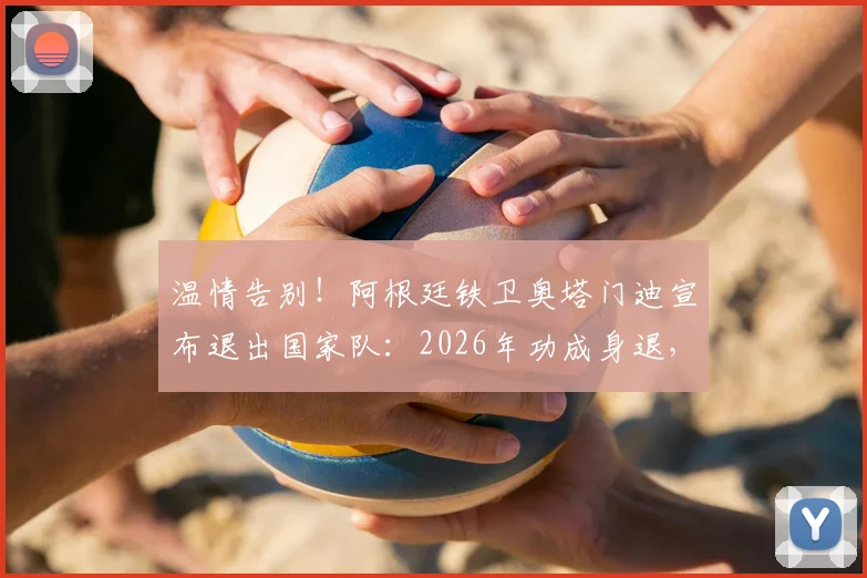 温情告别!阿根廷铁卫奥塔门迪宣布退出国家队:2026年功成身退,我已倾尽所有