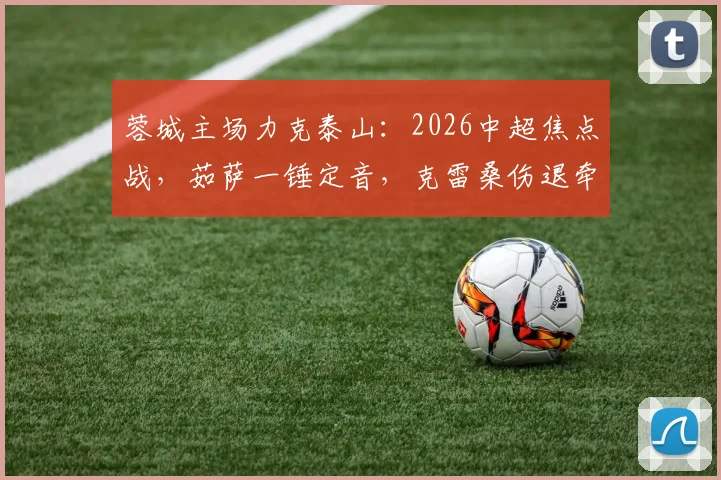 蓉城主场力克泰山：2026中超焦点战，茹萨一锤定音，克雷桑伤退牵动球迷心