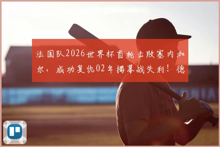 法国队2026世界杯首轮击败塞内加尔，成功复仇02年揭幕战失利！德尚战术解析与历史交锋回顾