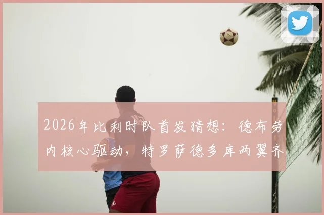 2026年比利时队首发猜想：德布劳内核心驱动，特罗萨德多库两翼齐飞战术解析