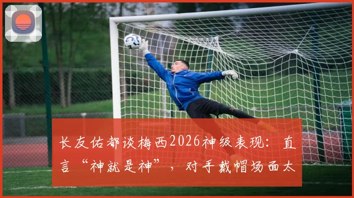 长友佑都谈梅西2026神级表现:直言“神就是神”,对手戴帽场面太惊人