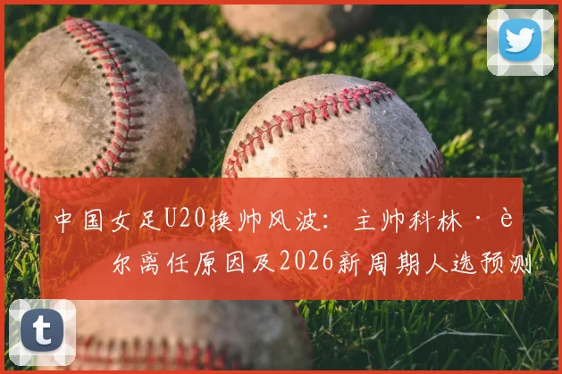 中国女足U20换帅风波：主帅科林·贝尔离任原因及2026新周期人选预测，附执教成绩深度回顾