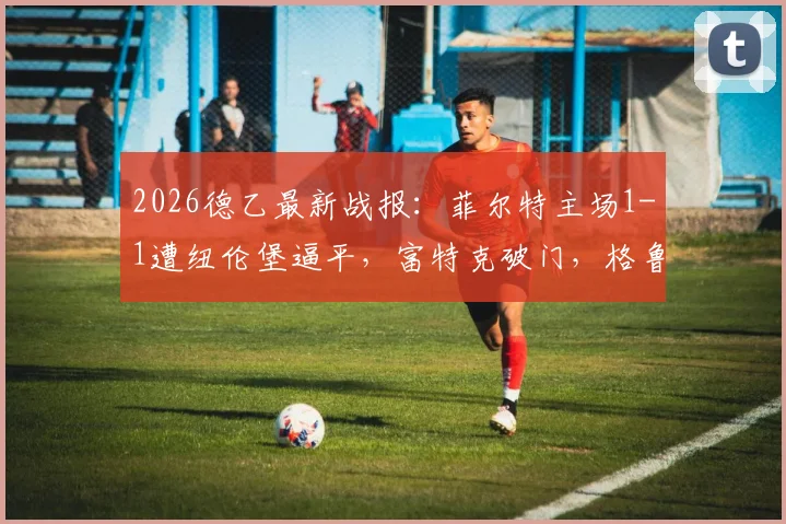 2026德乙最新战报:菲尔特主场1-1遭纽伦堡逼平,富特克破门,格鲁伯关键扳平