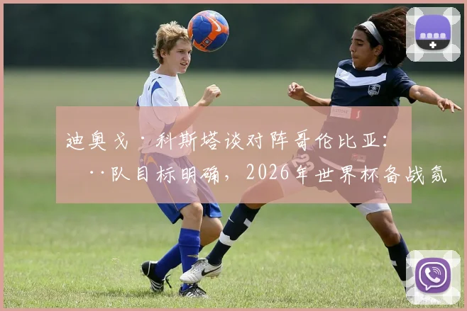 迪奥戈·科斯塔谈对阵哥伦比亚:全队目标明确,2026年世界杯备战氛围积极