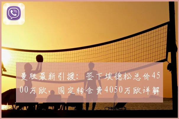 曼联最新引援:签下埃德松总价4500万欧,固定转会费4050万欧详解,合同结构与支付方式一览