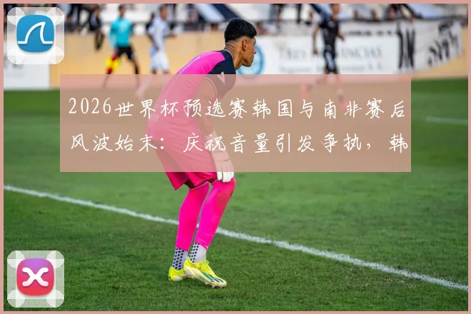 2026世界杯预选赛韩国与南非赛后风波始末:庆祝音量引发争执,韩媒详细解读冲突全过程