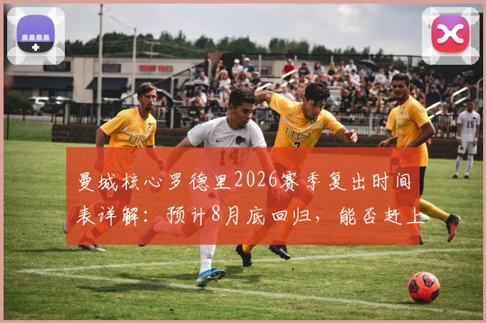 曼城核心罗德里2026赛季复出时间表详解：预计8月底回归，能否赶上社区盾杯成关键