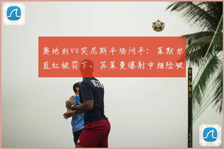 奥地利vs突尼斯半场闷平:莱默尔直红被罚下,苏莱曼爆射中框险破门,场上火药味十足