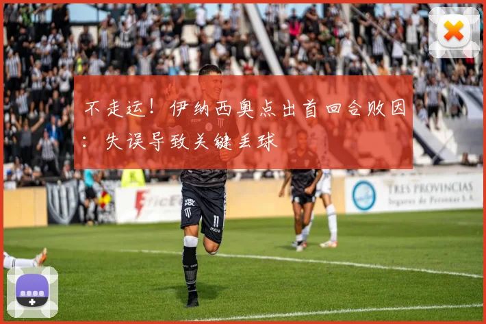 不走运!伊纳西奥点出首回合败因:失误导致关键丢球
