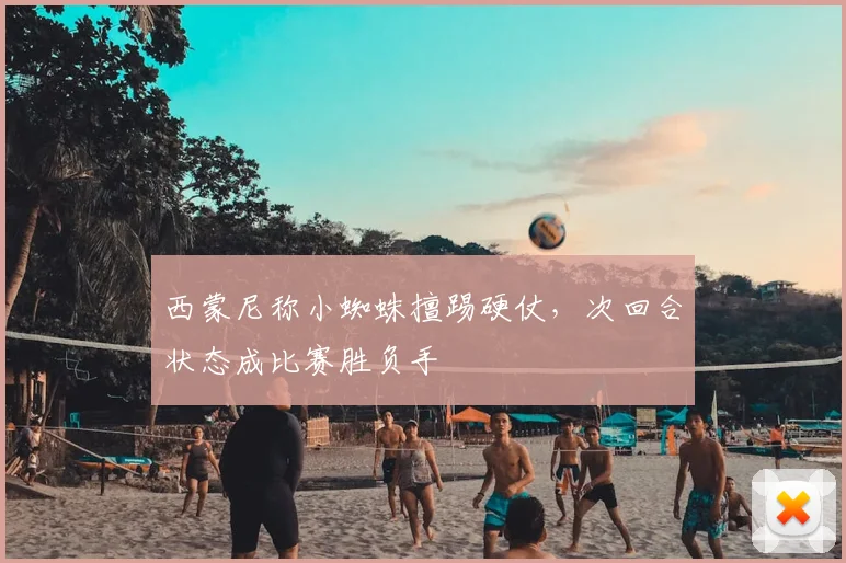 西蒙尼称小蜘蛛擅踢硬仗，次回合状态成比赛胜负手