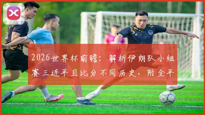2026世界杯前瞻：解析伊朗队小组赛三连平且比分不同历史，附全平局晋级规则与经典案例盘点