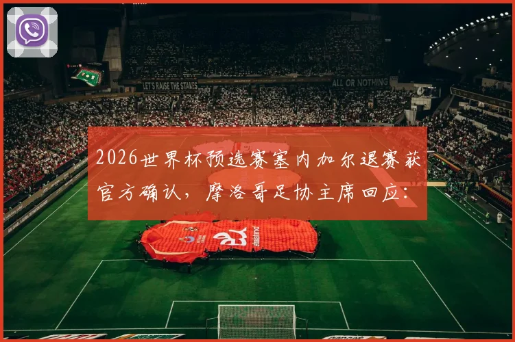 2026世界杯预选赛塞内加尔退赛获官方确认，摩洛哥足协主席回应：手握充分论据详解事件始末