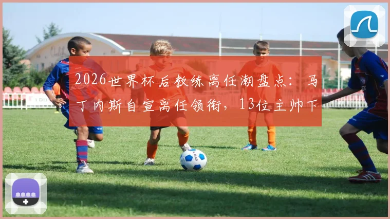 2026世界杯后教练离任潮盘点：马丁内斯自宣离任领衔，13位主帅下课原因及后续影响深度解析