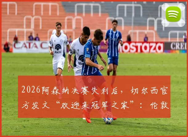 2026阿森纳决赛失利后，切尔西官方发文“欢迎来冠军之家”：伦敦斯坦福桥参观指南与赛事看点解析