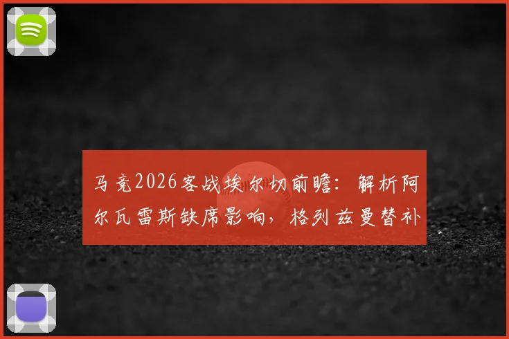 马竞2026客战埃尔切前瞻:解析阿尔瓦雷斯缺席影响,格列兹曼替补&奥布拉克回归首发阵容