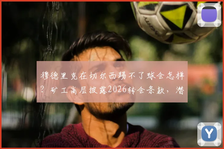 穆德里克在切尔西踢不了球会怎样？矿工高层披露2026转会条款，潜在损失达3000万欧