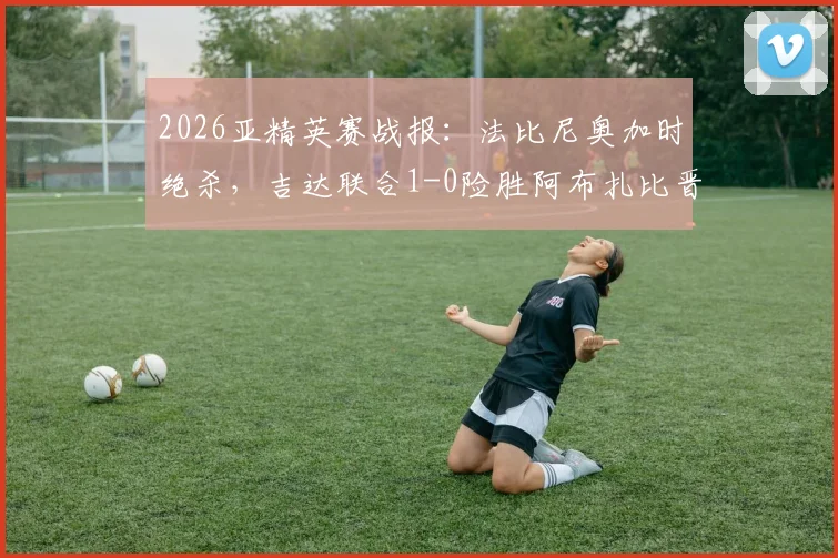 2026亚精英赛战报：法比尼奥加时绝杀，吉达联合1-0险胜阿布扎比晋级