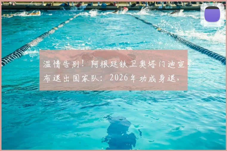温情告别！阿根廷铁卫奥塔门迪宣布退出国家队：2026年功成身退，我已倾尽所有