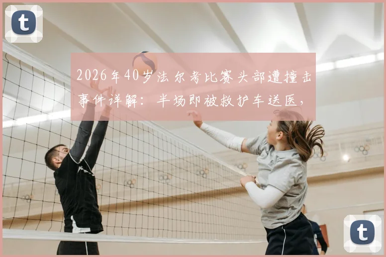 2026年40岁法尔考比赛头部遭撞击事件详解：半场即被救护车送医，高龄球员赛场安全引关注