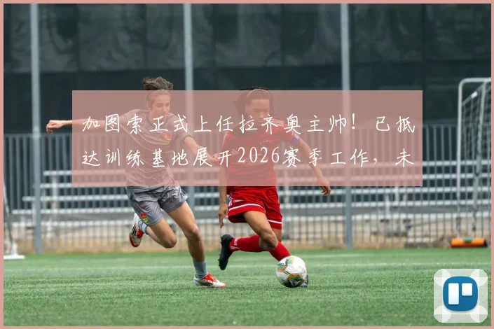 加图索正式上任拉齐奥主帅!已抵达训练基地展开2026赛季工作,未来战术打法前瞻