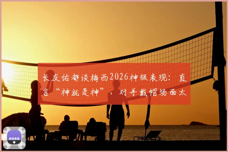 长友佑都谈梅西2026神级表现：直言“神就是神”，对手戴帽场面太惊人