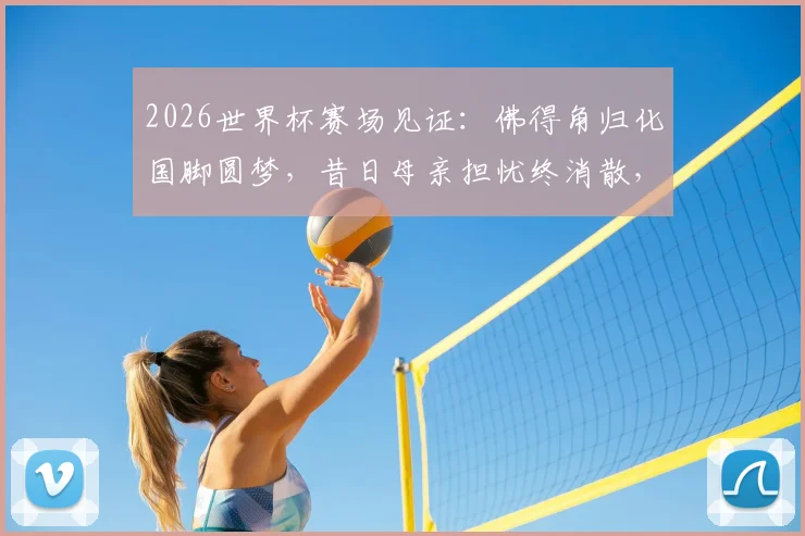 2026世界杯赛场见证：佛得角归化国脚圆梦，昔日母亲担忧终消散，随队逼平西班牙