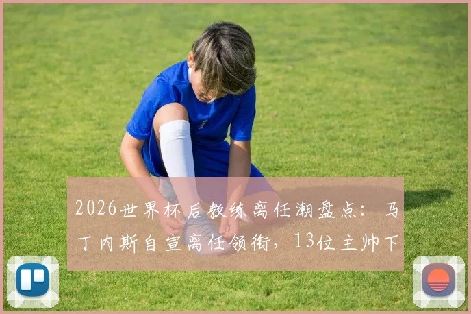 2026世界杯后教练离任潮盘点：马丁内斯自宣离任领衔，13位主帅下课原因及后续影响深度解析