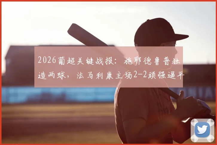 2026葡超关键战报:施耶德鲁普独造两球,法马利康主场2-2顽强逼平领头羊本菲卡