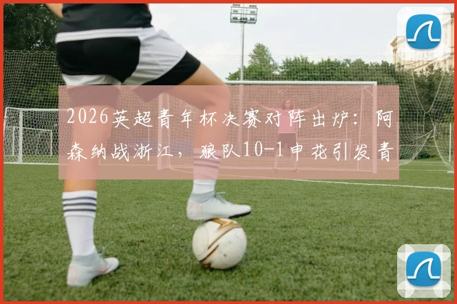 2026英超青年杯决赛对阵出炉：阿森纳战浙江，狼队10-1申花引发青训差距思考