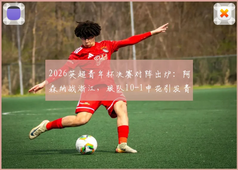 2026英超青年杯决赛对阵出炉:阿森纳战浙江,狼队10-1申花引发青训差距思考