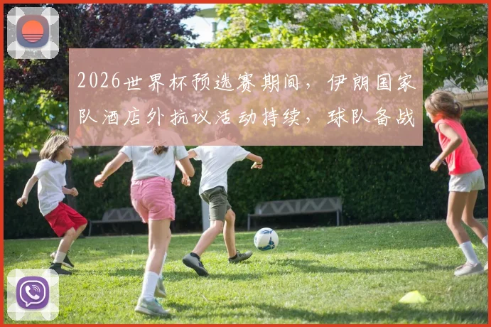 2026世界杯预选赛期间,伊朗国家队酒店外抗议活动持续,球队备战与场外压力引关注