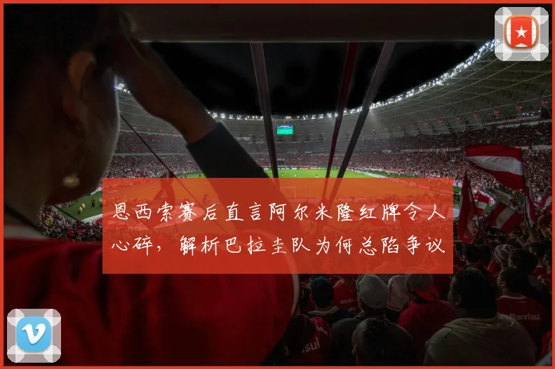 恩西索赛后直言阿尔米隆红牌令人心碎,解析巴拉圭队为何总陷争议判罚漩涡