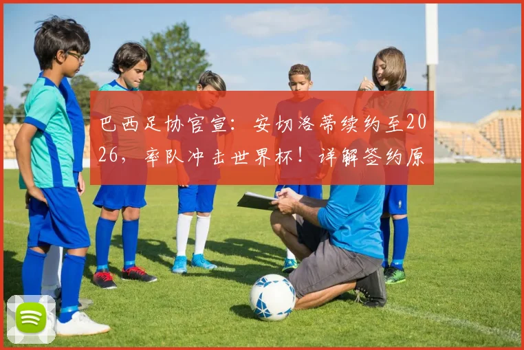 巴西足协官宣：安切洛蒂续约至2026，率队冲击世界杯！详解签约原因、战术打法与2026前景预测