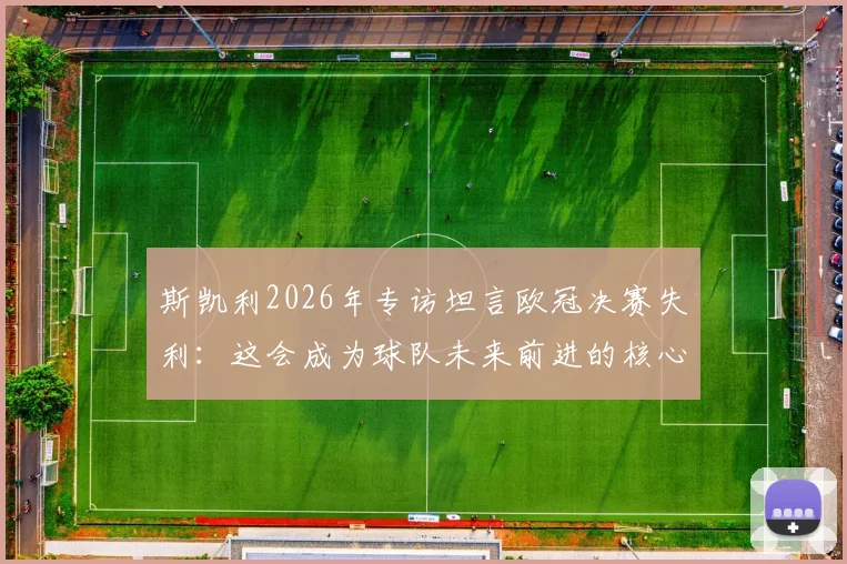 斯凯利2026年专访坦言欧冠决赛失利:这会成为球队未来前进的核心动力,阵容年轻前景可期