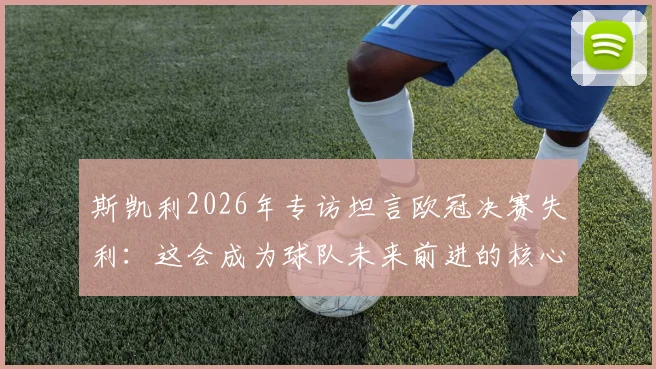 斯凯利2026年专访坦言欧冠决赛失利：这会成为球队未来前进的核心动力，阵容年轻前景可期