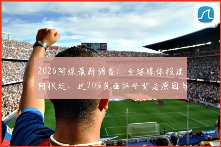 2026阿媒最新调查：全球媒体报道阿根廷，近20%负面评价背后原因与影响解读