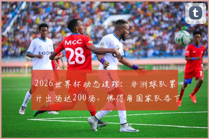 2026世界杯动态追踪:非洲球队累计出场达200场,佛得角国家队吞下历史第100场失利