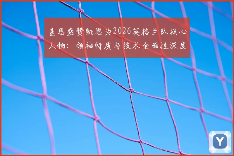 基恩盛赞凯恩为2026英格兰队核心人物:领袖特质与技术全面性深度解析