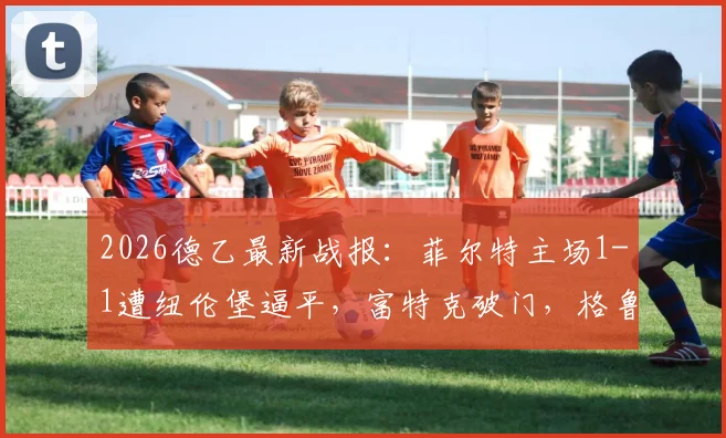 2026德乙最新战报：菲尔特主场1-1遭纽伦堡逼平，富特克破门，格鲁伯关键扳平