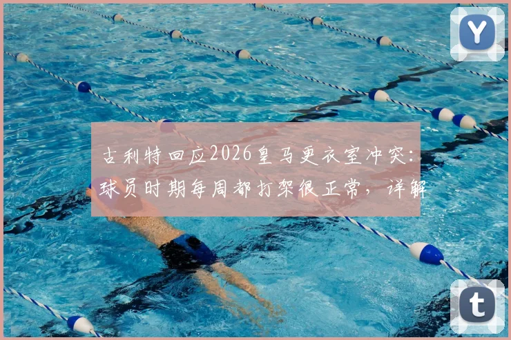 古利特回应2026皇马更衣室冲突：球员时期每周都打架很正常，详解球队内部竞争与管理