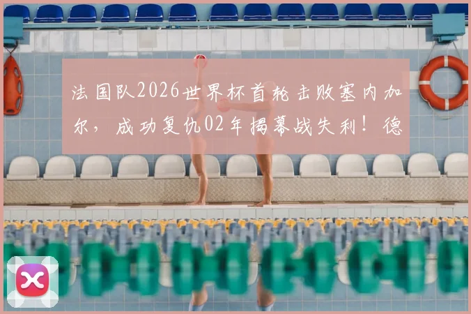 法国队2026世界杯首轮击败塞内加尔，成功复仇02年揭幕战失利！德尚战术解析与历史交锋回顾